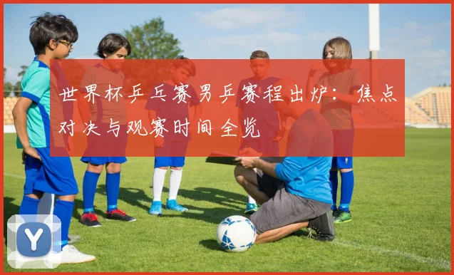 世界杯乒乓赛男乒赛程出炉：焦点对决与观赛时间全览
