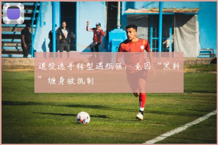退役选手转型遇瓶颈，竟因“黑料”缠身被抵制