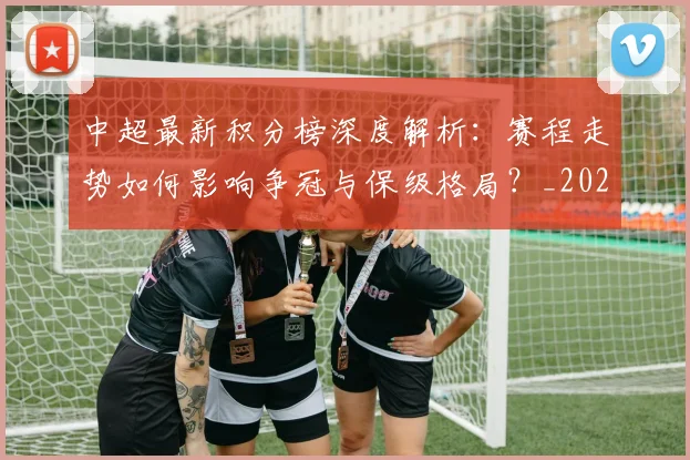 中超最新积分榜深度解析：赛程走势如何影响争冠与保级格局？_20260610190415
