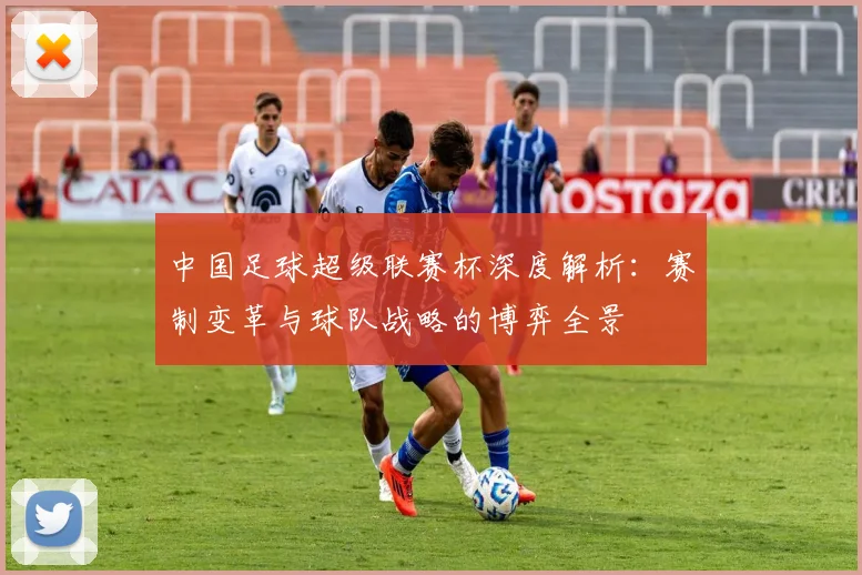 中国足球超级联赛杯深度解析:赛制变革与球队战略的博弈全景