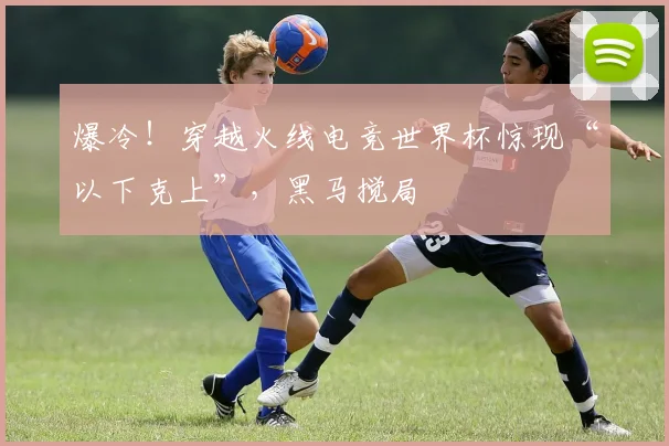 爆冷！穿越火线电竞世界杯惊现“以下克上”，黑马搅局