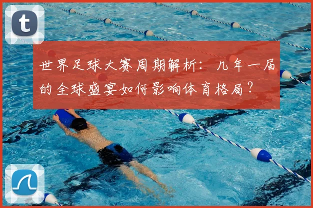 世界足球大赛周期解析：几年一届的全球盛宴如何影响体育格局？