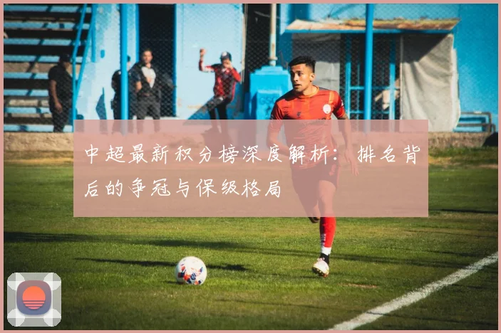 中超最新积分榜深度解析:排名背后的争冠与保级格局