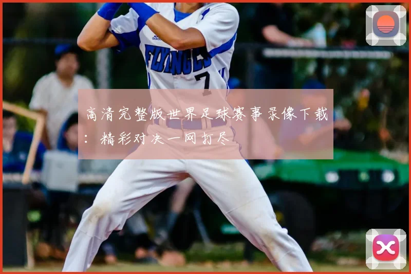 高清完整版世界足球赛事录像下载:精彩对决一网打尽