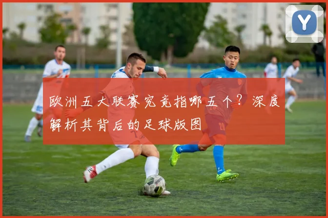 欧洲五大联赛究竟指哪五个?深度解析其背后的足球版图