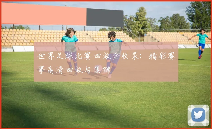 世界足球比赛回放全收录：精彩赛事高清回放与集锦