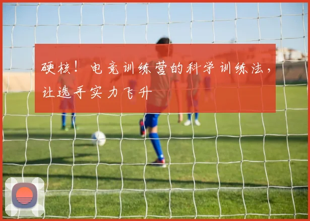 硬核！电竞训练营的科学训练法，让选手实力飞升